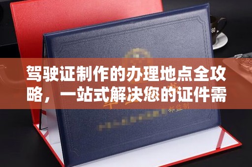 鼓楼驾驶证制作的办理地点全攻略，一站式解决您的证件需求